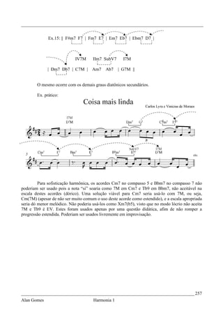 _________________________________________________________________________________


              Ex.15: || F#m7 F7 | Fm7 E7 | Em7 Eb7 | Ebm7 D7 |



                            IV7M     IIm7 SubV7      I7M

              | Dm7 Db7 | C7M |      Am7    Ab7   | G7M ||


        O mesmo ocorre com os demais graus diatônicos secundários.

        Ex. prático:




         Para sofisticação harmônica, os acordes Cm7 no compasso 5 e Bbm7 no compasso 7 não
poderiam ser usado pois a nota “si” soaria como 7M em Cm7 e Tb9 em Bbm7, não aceitável na
escala destes acordes (dórico). Uma solução viável para Cm7 seria usá-lo com 7M, ou seja,
Cm(7M) (apesar de não ser muito comum o uso deste acorde como estendido), e a escala apropriada
seria dó menor melódico. Não poderia usá-los como Xm7(b5), visto que no modo lócrio não aceita
7M e Tb9 é EV. Estes foram usados apenas por uma questão didática, afim de não romper a
progressão estendida. Poderiam ser usados livremente em improvisação.




_____________________________________________________________________________ 257
Alan Gomes                           Harmonia 1
 
