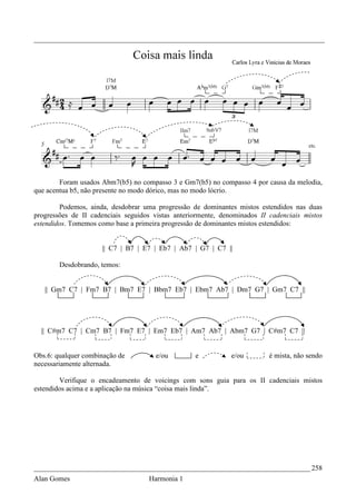 _________________________________________________________________________________




        Foram usados Abm7(b5) no compasso 3 e Gm7(b5) no compasso 4 por causa da melodia,
que acentua b5, não presente no modo dórico, mas no modo lócrio.

        Podemos, ainda, desdobrar uma progressão de dominantes mistos estendidos nas duas
progressões de II cadenciais seguidos vistas anteriormente, denominados II cadenciais mistos
estendidos. Tomemos como base a primeira progressão de dominantes mistos estendidos:


                     || C7 | B7 | E7 | Eb7 | Ab7 | G7 | C7 ||

        Desdobrando, temos:


   || Gm7 C7 | Fm7 B7 | Bm7 E7 | Bbm7 Eb7 | Ebm7 Ab7 | Dm7 G7 | Gm7 C7 ||




  || C#m7 C7 | Cm7 B7 | Fm7 E7 | Em7 Eb7 | Am7 Ab7 | Abm7 G7 | C#m7 C7 ||


Obs.6: qualquer combinação de         e/ou         e          e/ou         é mista, não sendo
necessariamente alternada.

        Verifique o encadeamento de voicings com sons guia para os II cadenciais mistos
estendidos acima e a aplicação na música “coisa mais linda”.




_____________________________________________________________________________ 258
Alan Gomes                          Harmonia 1
 