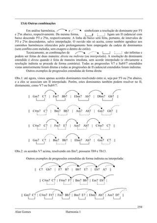 _________________________________________________________________________________
    13.6) Outras combinações

         Em análise harmônica,             e           simbolizam a resolução do dominante por 5ªJ
e 2ªm abaixo, respectivamente. Da mesma forma,               e            ligam um II cadencial com
baixo descendo 5ªJ e 2ªm, respectivamente. A linha do baixo será feita, portanto, de intervalos de
5ªJ e 2ªm descendentes, salvo interpolação. O ouvido não só aceita, como também agradece aos
caminhos harmônicos oferecidos pelo prolongamento bem empregado da cadeia de dominantes
(sem conflito com melodia, sem exagero e dentro do estilo).
         Tecnicamente, as combinações de                                               são infinitas e
podem ser feitas de duas maneira: direta ou indireta (ou interpolada). A resolução do dominante
estendido é direta quando é feita de maneira imediata, sem acorde interpolado (e obviamente a
resolução indireta se procede de forma contrária). Todas as progressões V7 e SubV7 estendidos
vistas anteriormente foram diretas e todas as progressões de II cadencial estendidos foram indiretas.
         Outros exemplos de progressões estendidas de forma direta:

Obs.1: até agora, vimos apenas acordes dominantes resolvendo entre si, seja por 5ªJ ou 2ªm abaixo,
e a eles se associam um II interpolado. Porém, estes dominantes também podem resolver no II,
diretamente, como V7 ou SubV7:


          || Gm7     C7     | Fm7      Bb7   | Ebm7     Ab7     | Dbm7      Gb7         ||



          || C#m7      C7   | Bm7      Bb7    |   Am7    Ab7    | Gm7       Gb7        ||



          || C#m7      C7   | Fm7      E7    | Am7      Ab7    | C#m7       C7    ||



          || Gm7     C7     | Bm7      Bb7   | Ebm7      Ab7    | Gm7       C7    ||


Obs.2: os acordes V7 acima, resolvendo em IIm7, possuem Tb9 e Tb13.

         Outros exemplos de progressões estendidas de forma indireta ou interpolada:


               || C7      Gb7   | F7    B7   | Bb7      E7     | Eb7   A7    ||


                   || C#m7 C7 | F#m7 F7 | Bm7 Bb7 | Em7 Eb7 |



     || Gm7 C7 | C#m7 F#7 | Fm7 Bb7 | Bm7 E7 | Ebm7 Ab7 | Am7 D7                             ||


_____________________________________________________________________________ 259
Alan Gomes                               Harmonia 1
 