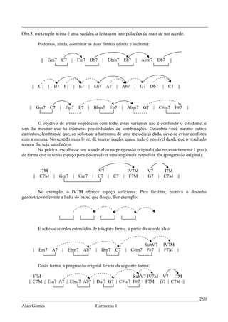 _________________________________________________________________________________
Obs.3: o exemplo acima é uma seqüência feita com interpolações de mais de um acorde.

        Podemos, ainda, combinar as duas formas (direta e indireta):


          || Gm7        C7       | Fm7   Bb7     |   Bbm7      Eb7       | Abm7       Db7   ||




     || C7    |    B7       F7   | E7    | Eb7       A7    | Ab7     |    G7    Db7       | C7    ||



    || Gm7        C7    | Fm7      E7    | Bbm7       Eb7      | Abm7      G7     |   C#m7       F#7   ||


         O objetivo de armar seqüências com todas estas variantes não é confundir o estudante, e
sim lhe mostrar que há inúmeras possibilidades de combinações. Descubra você mesmo outros
caminhos, lembrando que, ao sofisticar a harmonia de uma melodia já dada, deve-se evitar conflitos
com a mesma. No sentido mais livre, de improvisação, quase tudo é possível desde que o resultado
sonoro lhe seja satisfatório.
         Na prática, escolhe-se um acorde alvo na progressão original (não necessariamente I grau)
de forma que se tenha espaço para desenvolver uma seqüência estendida. Ex.(progressão original):


         I7M                                 V7                  IV7M  V7                 I7M
      || C7M       | Gm7         | Gm7     | C7 |         C7   | F7M | G7             |   C7M     ||


        No exemplo, o IV7M oferece espaço suficiente. Para facilitar, escreva o desenho
geométrico referente a linha do baixo que deseja. Por exemplo:




        E ache os acordes estendidos de trás para frente, a partir do acorde alvo.


                                                                       SubV7 IV7M
      | Em7       A7    |    Ebm7    Ab7    | Dm7         G7    | C#m7 F#7 | F7M |


        Desta forma, a progressão original ficaria da seguinte forma:

      I7M                                     SubV7 IV7M V7 I7M
   || C7M | Em7 A7 | Ebm7 Ab7 | Dm7 G7 | C#m7 F#7 | F7M | G7 | C7M ||


_____________________________________________________________________________ 260
Alan Gomes                                  Harmonia 1
 