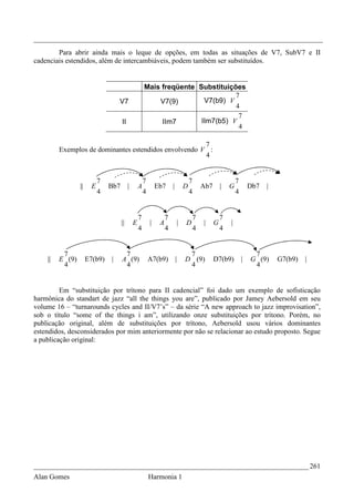 _________________________________________________________________________________
        Para abrir ainda mais o leque de opções, em todas as situações de V7, SubV7 e II
cadenciais estendidos, além de intercambiáveis, podem também ser substituídos.


                                                      Mais freqüente Substituições
                                                                                7
                                   V7                     V7(9)        V7(b9) V
                                                                                4
                                                                                 7
                                     II                    IIm7       IIm7(b5) V
                                                                                 4

                                                       7
         Exemplos de dominantes estendidos envolvendo V :
                                                       4


                           7                          7                            7                     7
                 ||    E       Bb7        |       A           Eb7      |       D       Ab7       |   G           Db7   |
                           4                          4                            4                     4


                                                  7                7               7             7
                                     ||       E           |    A           |   D       |     G       |
                                                  4                4               4             4


          7                           7                                         7                                 7
    ||   E (9)        E7(b9)   |     A (9)                A7(b9)           |   D (9)         D7(b9)          |   G (9)     G7(b9)   |
          4                           4                                         4                                 4


         Em “substituição por trítono para II cadencial” foi dado um exemplo de sofisticação
harmônica do standart de jazz “all the things you are”, publicado por Jamey Aebersold em seu
volume 16 – “turnarounds cycles and II/V7’s” – da série “A new approach to jazz improvisation”,
sob o título “some of the things i am”, utilizando onze substituições por trítono. Porém, no
publicação original, além de substituições por trítono, Aebersold usou vários dominantes
estendidos, desconsiderados por mim anteriormente por não se relacionar ao estudo proposto. Segue
a publicação original:




_____________________________________________________________________________ 261
Alan Gomes                                                Harmonia 1
 