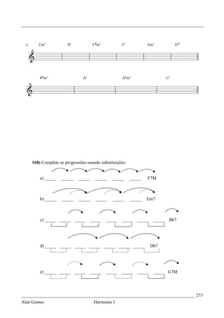 _________________________________________________________________________________




    168) Complete as progressões usando substituições:


        a) _____   _____    _____     _____    _____     _____   F7M



        b) _____   _____    _____     _____    _____     _____   Em7



        c) _____ _____ _____        _____   _____   _____   _____    _____   Bb7




        d) _____ _____ _____ _____ _____ _____ _____                Db7




        e) _____ _____ _____        _____   _____   _____   _____    _____ G7M




_____________________________________________________________________________ 273
Alan Gomes                           Harmonia 1
 
