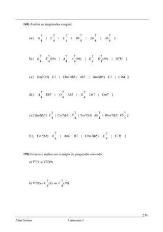 _________________________________________________________________________________
    169) Analise as progressões a seguir:


                    7           7                 7               7                7                7
        a) ||   G       |   C         |       F         |    Bb           |   Eb        |   Ab               ||
                    4           4                 4               4                4                4



                  7      7                        7      7                     7        7
        b) || E         E (b9)            | A           A (b9)        | D              D (b9)           | G7M       ||
                  4      4                        4      4                     4        4



        c) ||   Bm7(b5)       E7          | Ebm7(b5)              Ab7         | Gm7(b5)             C7        | B7M ||



                    7                         7                       7
        d) ||   A       Eb7       |       D           Ab7    |    G           Db7      | Cm7            ||
                    4                         4                       4



                              7            7            7             7
        e) || Gm7(b5) C         | Cm7(b5) F | Fm7(b5) Bb | Bbm7(b5) Eb ||
                              4            4            4             4



                                  7                                                             7
        f) ||   Fm7(b5)       E           | Am7             D7    | C#m7(b5)                C           | F7M      ||
                                  4                                                             4



    170) Escreva e analise um exemplo de progressão contendo:

        a) V7(9) e V7(b9)




                    7        7
        b) V7(9) e V (9) ou V (b9)
                    4        4




_____________________________________________________________________________ 274
Alan Gomes                                            Harmonia 1
 