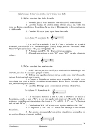 _________________________________________________________________________________
            b.2) Formação do intervalo simples a partir de uma nota dada

                 b.2.1) Se a nota dada for a tônica da escala.

                     1º - Procure o grau da escala de acordo com classificação numérica dada.
                     2º - Calcule a distância em semitons entre o intervalo achado e o pedido, bem
como sua direção: ascendente ou descendente. Se não houver diferença entre os dois, seu intervalo
já está formado.
                     3º - Caso haja diferença, ajuste o grau da escala achado.


                     Ex.: Achar a 5ªA ascendente de:


                      1º - A classificação numérica é uma 5ª. Como o intervalo a ser achado é
ascendente, conclui-se que o “fá” é a nota mais grave (tônica), ou seja, a escala a ser usada é a de Fá
Maior. O V grau desta escala é “dó”, que corresponde a 5ªJ.
                      2º - A distância entre 5ªA e 5ªJ é de um semitom ascendente.
                      3º - Elevando um semitom na nota “dó”, temos “dó#”, ou seja, o intervalo
pedido é:




                 b.2.2) Se a nota dada for a nota intervalar

                        1º - Ache a tônica a partir da classificação numérica dada contando pela nota
intervalar, deixando de lado todo e qualquer acidente.
                        2º - Calcule uma segunda nota intervalar de acordo com o intervalo pedido,
partindo da tônica achada anteriormente.
                        3º - Compare a distância em semitons entre a segunda e a primeira notas
intervalares, bem como a direção: ascendente ou descendente. Se não houver diferença entre os
dois, seu intervalo já está formado.
                        4º - Caso haja diferença, ajuste a tônica achada aplicando esta diferença.

                     Ex.: Achar a 4ªA descendente de:


                      1º - A classificação numérica é uma 4º. Como o intervalo a ser achado é
descendente, conclui-se que o “lá” é a nota mais aguda (nota intervalar). Deixando de lado os
acidentes e contando a partir da nota intervalar, temos: lá (4ª) – sol (3ª) – fá (2ª) – mi (1ª). Ou seja, a
tônica achada foi “mi”.
                      2º - Calculando a 4ªA de “mi” achamos uma segunda nota intervalar: “lá#”
                      3º - Comparando o “lá#” com “lá”, temos uma diferença de um semitom
descendente.
                      4º - Para ajustar a tônica achada, basta aplicar esta diferença abaixando-a em
um semitom. Ou seja, o intervalo pedido é:



_____________________________________________________________________________ 28
Alan Gomes                                Harmonia 1
 