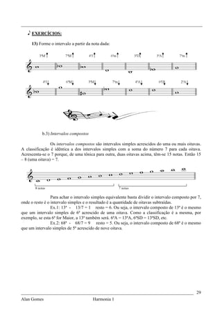 _________________________________________________________________________________

   e EXERCÍCIOS:

     13) Forme o intervalo a partir da nota dada:




           b.3) Intervalos compostos

                Os intervalos compostos são intervalos simples acrescidos do uma ou mais oitavas.
A classificação é idêntica a dos intervalos simples com a soma do número 7 para cada oitava.
Acrescenta-se o 7 porque, de uma tônica para outra, duas oitavas acima, têm-se 15 notas. Então 15
– 8 (uma oitava) = 7.




                 Para achar o intervalo simples equivalente basta dividir o intervalo composto por 7,
onde o resto é o intervalo simples e o resultado é a quantidade de oitavas subtraídas.
                 Ex.1: 13ª - 13/7 = 1 resto = 6. Ou seja, o intervalo composto de 13ª é o mesmo
que um intervalo simples de 6ª acrescido de uma oitava. Como a classificação é a mesma, por
exemplo, se esta 6ª for Maior, a 13ª também será. 6ªA = 13ªA, 6ªSD = 13ªSD, etc.
                 Ex.2: 68ª - 68/7 = 9 resto = 5. Ou seja, o intervalo composto de 68ª é o mesmo
que um intervalo simples de 5ª acrescido de nove oitava.




_____________________________________________________________________________ 29
Alan Gomes                              Harmonia 1
 