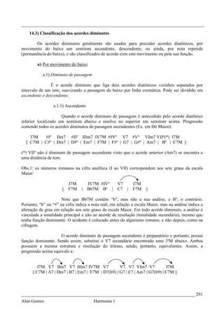 _________________________________________________________________________________
    14.3) Classificação dos acordes diminutos

       Os acordes diminutos geralmente são usados para preceder acordes diatônicos, por
movimento do baixo um semitom ascendente, descendente, ou ainda, por nota repetida
(permanência do baixo), e são classificados de acordo com este movimento ou pela sua função.

        a) Por movimento do baixo

           a.1) Diminuto de passagem

               É o acorde diminuto que liga dois acordes diatônicos vizinhos separados por
intervalo de um tom, suavizando a passagem do baixo por linha cromática. Pode ser dividido em
ascendente e descendente.

                 a.1.1) Ascendente

                     Quando o acorde diminuto de passagem é antecedido pelo acorde diatônico
inferior localizado um semitom abaixo e resolve no superior um semitom acima. Progressão
contendo todos os acordes diminutos de passagem ascendentes (Ex. em Dó Maior):

     I7M   #Iº IIm7 #IIº IIIm7 IV7M #IVº V7 #Vº VIm7 VIIº(*) I7M
  || C7M | C#º | Dm7 | D#º | Em7 | F7M | F#º | G7 | G#º | Am7 | Bº | C7M ||

(*) VIIº não é diminuto de passagem ascendente visto que o acorde anterior (Am7) se encontra a
uma distância de tom.

Obs.1: os números romanos na cifra analítica (I ao VII) correspondem aos sete graus da escala
Maior:

                           I7M     IV7M #IVº        V7   I7M
                      ||   F7M   | Bb7M Bº |        C7 | F7M        ||

                      Note que Bb7M contêm “b”, mas não a sua análise, e Bº, o contrário.
Portanto, “b” ou “#” na cifra indica a nota real, em relação a escala Maior, mas na análise indica a
alteração de grau em relação aos sete graus da escala Maior. Em todo acorde diminuto, a análise é
vinculada a tonalidade principal e não ao acorde de resolução (tonalidade secundária), mesmo que
tenha função dominante. O acidente é colocado antes do algarismo romano, e não depois, como na
cifragem.

                     O acorde diminuto de passagem ascendente é preparatório e portanto, possui
função dominante. Sendo assim, substitui o V7 secundário encontrado uma 3ªM abaixo. Ambos
possuem a mesma estrutura e resolução do trítono, sendo, portanto, equivalentes. Assim, a
progressão acima equivale a:


          I7M V7 IIm7 V7 IIIm7 IV7M V7              V7 V7 VIm7 V7             I7M
      || C7M | A7 | Dm7 | B7 | Em7 | F7M | D7(b9) | G7 | E7 | Am7 | G7(b9) | C7M ||



_____________________________________________________________________________ 291
Alan Gomes                             Harmonia 1
 