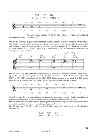 _________________________________________________________________________________

                                 IVm7     #IVº       I7M
                            ||   Fm7    | F#º    |   C7M/G   ||




                     No caso acima, apenas T9 (sol#) não pertence a escala do acorde de
resolução (Dó Maior) e por isso é EV.

Obs.11: em diminuto de passagem ascendente, quando o acorde diatônico posterior está invertido,
têm função cromática (não-dominante ou não-preparatória), pois não há resolução de nenhum dos
dois trítonos e, conseqüentemente, não há também equivalência com o V7 do acorde de resolução.
A única exceção é #IVº - III/3ª, onde o #IVº equivale-se ao V7 secundário do III havendo a
resolução do segundo trítono.




Obs.12: neste caso, #IVº possui função dominante e o acorde de resolução é menor. Sendo assim,
apesar do baixo distinto, a progressão F#º - Em7/G é semelhante a D#º - Em7, onde ambos (F#º
(#IVº) e D#º (#IIº)) substituem V7 do IIIm7 (B7). Então a escala a ser usada é a Ré# menor
primitiva um semitom acima, com Tb9 e Tb11 EVs por chocarem com a NO inverior:




Obs.13: o fato de o acorde diminuto de passagem ascendente possuir função cromática ou
dominante independe do estado do acorde anterior (estado fundamental ou invertido).
Obs.14: neste caso, o acorde diminuto de passagem ascendente não liga acordes diatônicos vizinhos
e sim, baixo diatônicos vizinhos separados por intervalo de tom.
Obs.15: note que #VIº não resolve em VIIm7(b5), porém pode resolver em acorde diatônico
invertido. Ex.:

                                     VIm7  #VIº  V7
                                  || Am7 | A#º | G7/B             ||




_____________________________________________________________________________ 294
Alan Gomes                              Harmonia 1
 