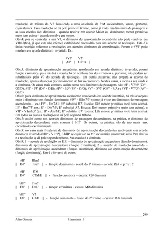 _________________________________________________________________________________
resolução do trítono do V7 localizado a uma distância de 3ªM descendente, sendo, portanto,
equivalentes. Essa resolução se dá pelo primeiro trítono, como já visto em diminutos de passagem e
as suas escalas são: diminuta – quando resolve em acorde Maior ou dominante; menor primitiva
meio tom acima – quando resolve em menor.
Obs.4: por se equivaler a um V7, o diminuto de aproximação ascendente não pode resolver em
VIIm7(b5), já que este não oferece estabilidade necessária para um acorde de resolução. Esta é a
única restrição referente a resoluções dos acordes diminutos de aproximação. Porem o #VIº pode
resolver em acorde diatônico invertido. Ex.:

                                      #VIº  V7
                                   || A#º | G7/B        ||

Obs.5: diminuto de aproximação ascendente, resolvendo em acorde diatônico invertido, possui
função cromática, pois não há a resolução de nenhum dos dois trítonos e, portanto, não podem ser
substituídos pelo V7 do acorde de resolução. Em outras palavras, não prepara o acorde de
resolução, apenas alcança-o por movimento do baixo cromático. Nestes casos, a escala a ser usada é
a diminuta. Os casos mais comuns, assim como nos diminutos de passagem, são: #Iº - V7/5ª (C#º -
G7/D); #IIº - I/3ª (D#º - C/E); #IVº - I/5ª (F#º - C/G); #Vº - IV/3ª (G#º - F/A) e #VIº - V7/3ª (A#º -
G7/B).
Obs.6: para diminuto de aproximação ascendente resolvendo em acorde invertido, há três exceções
onde o diminuto tem função dominante: #IVº - IIIm7/3ª (como já visto em diminutos de passagem
ascendentes – ex.: F#º - Em7/G; F#º substitui B7. Escala: Ré# menor primitiva meio tom acima),
IIIº - IIm7/3ª (ex.: Eº - Dm7/F; Eº substitui A7. Escala: Dó# menor primitiva meio tom acima), e
VIIº - VIm7/3ª (ex.: Bº - Am7/C; Bº substitui E7. Escala: Láb menor primitiva meio tom acima).
Em todos os casos a resolução se dá pelo segundo trítono.
Obs.7: assim como nos acordes diminutos de passagem descendentes, na prática, o diminuto de
aproximação descendente mais comum é bIIIº. Os outros, na prática, são de uso mais raro,
encontrados eventualmente.
Obs.8: no caso mais freqüente de diminutos de aproximação descendentes resolvendo em acorde
diatônico invertido (bIIIº - V7/5ª), o bIIIº se equivale ao V7 secundário encontrado uma 2ªm abaixo
e a resolução se dá pelo segundo trítono. Sua escala é a diminuta.
Obs.9: 1 – acorde de resolução no E.F. – diminuto de aproximação ascendente (função dominante),
diminuto de aproximação descendente (função cromática); 2 – acorde de resolução invertido –
diminuto de aproximação ascendente (função cromática), diminuto de aproximação descendente
(função dominante). Um é o inverso do outro:

   #IIº  IIIm7
|| D#º | Em7 || - função dominante – resol. do 1º trítono – escala: Ré# m.p. ½ t. ↑

   #IIº  I7M
|| D#º | C7M/E         || - função cromática – escala: Ré# diminuta

   bIIIº IIm7
|| Ebº | Dm7        || - função cromática – escala: Mib diminuta

   bIIIº V7
|| Ebº | G7/D       || - função dominante – resol. do 2º trítono – escala: Mib diminuta



_____________________________________________________________________________ 299
Alan Gomes                              Harmonia 1
 
