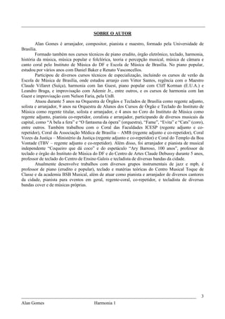 _________________________________________________________________________________
                                       SOBRE O AUTOR

        Alan Gomes é arranjador, compositor, pianista e maestro, formado pela Universidade de
Brasília.
        Formado também nos cursos técnicos de piano erudito, órgão eletrônico, teclado, harmonia,
história da música, música popular e folclórica, teoria e percepção musical, música de câmara e
canto coral pelo Instituto de Música do DF e Escola de Música de Brasília. No piano popular,
estudou por vários anos com Daniel Baker e Renato Vasconcellos.
        Participou de diversos cursos técnicos de especialização, incluindo os cursos de verão da
Escola de Música de Brasília, onde estudou arranjo com Vittor Santos, regência com o Maestro
Claude Villaret (Suíça), harmonia com Ian Guest, piano popular com Cliff Korman (E.U.A.) e
Leandro Braga, e improvisação com Ademir Jr., entre outros, e os cursos de harmonia com Ian
Guest e improvisação com Nelson Faria, pela UnB.
        Atuou durante 5 anos na Orquestra de Órgãos e Teclados de Brasília como regente adjunto,
solista e arranjador, 9 anos na Orquestra de Alunos dos Cursos de Órgão e Teclado do Instituto de
Música como regente titular, solista e arranjador, e 4 anos no Coro do Instituto de Música como
regente adjunto, pianista co-repetidor, coralista e arranjador, participando de diversos musicais da
capital, como “A bela a fera” e “O fantasma da ópera” (orquestra), “Fame”, “Evita” e “Cats” (coro),
entre outros. Também trabalhou com o Coral das Faculdades ICESP (regente adjunto e co-
repetidor), Coral da Associação Médica de Brasília – AMB (regente adjunto e co-repetidor), Coral
Vozes da Justiça – Ministério da Justiça (regente adjunto e co-repetidor) e Coral do Templo da Boa
Vontade (TBV – regente adjunto e co-repetidor). Além disso, foi arranjador e pianista de musical
independente “Coqueiro que dá coco” e do espetáculo “Ary Barroso, 100 anos”, professor de
teclado e órgão do Instituto de Música do DF e do Centro de Artes Claude Debussy durante 5 anos,
professor de teclado do Centro de Ensino Galois e tecladista de diversas bandas da cidade.
        Atualmente desenvolve trabalhos com diversos grupos instrumentais de jazz e mpb, é
professor de piano (erudito e popular), teclado e matérias teóricas do Centro Musical Toque de
Classe e da academia BSB Musical, além de atuar como pianista e arranjador de diversos cantores
da cidade, pianista para eventos em geral, regente-coral, co-repetidor, e tecladista de diversas
bandas cover e de músicas próprias.




_____________________________________________________________________________                     3
Alan Gomes                      Harmonia 1
 