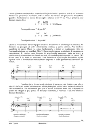 _________________________________________________________________________________
Obs.10: quando a fundamental do acorde de resolução é natural, é preferível usar “#” na análise do
diminuto de aproximação ascendente e “b” na análise do diminuto de aproximação descendente.
Quando a fundamental do acorde de resolução é alterada (com “#” ou “b”), é preferível usar
diminuto natural. Ex.s:
                                    IIIº   IV7M
                                 || Fº | F#7M || (Dó# Maior)

               É mais prático usar Fº do que E#º.

                                    bIIIº IIm7
                                  || Eº | Ebm7        || (Réb Maior)

               É mais prático usar Eº do que Fbº.

Obs.11: o encadeamento de voicings para resolução de diminuto de aproximação é similar ao dos
diminutos de passagem já vistos anteriormente, omitindo o acorde anterior. Para resolução
ascendente em acorde Maior (no estado fundamental), é similar ao encadeamento visto em
“preparação diminuta em tonalidade Maior”. Da mesma forma que no diminuto de passagem, no
encadeamento de voicings para diminuto de aproximação ascendente, todas as vozes se
movimentam (cromaticamente ou diatônicamente), salvo quando possuírem notas em comum (NO
de um como T do outro, ou vice-versa). Para diminuto de aproximação descendente, apenas
algumas vozes se movimentam cromaticamente enquanto as outras permanecem como notas em
comum.




                Quando o baixo de um acorde diminuto alcançar o acorde diatônico por salto, é
inversão disfarçada e deve ser considerada a intenção original, onde o baixo tenha movimento de
2ªm ascendente ou 2ªm descendente, pela qual a análise é refletida. Note que a inversão não
aparece na cifragem e que, quando for de função dominante, a resolução se dá pelo trítono do
diminuto de intenção.




_____________________________________________________________________________ 300
Alan Gomes                             Harmonia 1
 