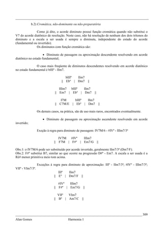 _________________________________________________________________________________
             b.2) Cromática, não-dominante ou não-preparatória

               Como já dito, o acorde diminuto possui função cromática quando não substitui o
V7 do acorde diatônico de resolução. Neste caso, não há resolução de nenhum dos dois trítonos do
diminuto e a escala a ser usada é sempre a diminuta, independente do estado do acorde
(fundamental ou invertido).
               Os diminutos com função cromática são:

                     • Diminuto de passagem ou aproximação descendente resolvendo em acorde
diatônico no estado fundamental;

               O caso mais freqüente de diminutos descendentes resolvendo em acorde diatônico
no estado fundamental é bIIIº - IIm7.

                                       bIIIº IIm7
                                    || Ebº | Dm7             ||

                                  IIIm7 bIIIº       IIm7
                               || Em7 | Ebº       | Dm7           ||

                                   I7M        bIIIº IIm7
                               || C7M/E     | Ebº | Dm7                     ||

                  Os demais casos, na prática, são de uso mais raros, encontrados eventualmente.

                      • Diminuto de passagem ou aproximação ascendente resolvendo em acorde
invertido;

                  Exeção à regra para diminuto de passagem: IV7M/6 - #IVº - IIIm7/3ª

                                 IV7M  #IVº  IIIm7
                              || F7M | F#º | Em7/G                     ||

Obs.1: o IV7M/6 pode ser substituído por acorde invertido, geralmente IIm7/3ª (Dm7/F).
Obs.2: F#º substitui B7, similar ao que ocorre na progressão D#º - Em7. A escala a ser usada é a
Ré# menor primitiva meio tom acima.

                  Exceções à regra para diminuto de aproximação: IIIº - IIm7/3ª; #IVº - IIIm7/3ª;
VIIº - VIm7/3ª.
                                 IIIº IIm7
                              || Eº | Dm7/F        ||

                                   #IVº  IIIm7
                              ||   F#º | Em7/G          ||

                                 VIIº VIm7
                              || Bº | Am7/C        ||



_____________________________________________________________________________ 309
Alan Gomes                               Harmonia 1
 