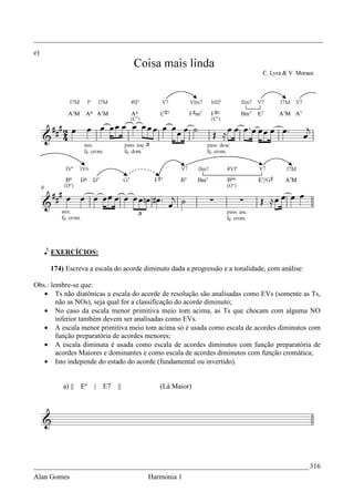_________________________________________________________________________________
e)




     e EXERCÍCIOS:

      174) Escreva a escala do acorde diminuto dada a progressão e a tonalidade, com análise:

Obs.: lembre-se que:
   • Ts não diatônicas a escala do acorde de resolução são analisadas como EVs (somente as Ts,
        não as NOs), seja qual for a classificação do acorde diminuto;
   • No caso da escala menor primitiva meio tom acima, as Ts que chocam com alguma NO
        inferior também devem ser analisadas como EVs.
   • A escala menor primitiva meio tom acima só é usada como escala de acordes diminutos com
        função preparatória de acordes menores;
   • A escala diminuta é usada como escala de acordes diminutos com função preparatória de
        acordes Maiores e dominantes e como escala de acordes diminutos com função cromática;
   • Isto independe do estado do acorde (fundamental ou invertido).


          a) || Eº   | E7    ||            (Lá Maior)




_____________________________________________________________________________ 316
Alan Gomes                             Harmonia 1
 