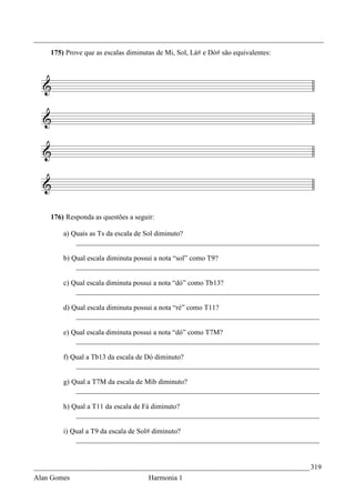 _________________________________________________________________________________
    175) Prove que as escalas diminutas de Mi, Sol, Lá# e Dó# são equivalentes:




    176) Responda as questões a seguir:

        a) Quais as Ts da escala de Sol diminuto?
            ____________________________________________________________________

        b) Qual escala diminuta possui a nota “sol” como T9?
            ____________________________________________________________________

        c) Qual escala diminuta possui a nota “dó” como Tb13?
            ____________________________________________________________________

        d) Qual escala diminuta possui a nota “ré” como T11?
            ____________________________________________________________________

        e) Qual escala diminuta possui a nota “dó” como T7M?
            ____________________________________________________________________

        f) Qual a Tb13 da escala de Dó diminuto?
            ____________________________________________________________________

        g) Qual a T7M da escala de Mib diminuto?
            ____________________________________________________________________

        h) Qual a T11 da escala de Fá diminuto?
            ____________________________________________________________________

        i) Qual a T9 da escala de Sol# diminuto?
            ____________________________________________________________________


_____________________________________________________________________________ 319
Alan Gomes                           Harmonia 1
 