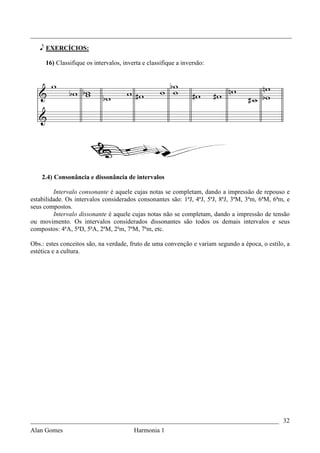 _________________________________________________________________________________

   e EXERCÍCIOS:

     16) Classifique os intervalos, inverta e classifique a inversão:




    2.4) Consonância e dissonância de intervalos

         Intervalo consonante é aquele cujas notas se completam, dando a impressão de repouso e
estabilidade. Os intervalos considerados consonantes são: 1ªJ, 4ªJ, 5ªJ, 8ªJ, 3ªM, 3ªm, 6ªM, 6ªm, e
seus compostos.
         Intervalo dissonante é aquele cujas notas não se completam, dando a impressão de tensão
ou movimento. Os intervalos considerados dissonantes são todos os demais intervalos e seus
compostos: 4ªA, 5ªD, 5ªA, 2ªM, 2ªm, 7ªM, 7ªm, etc.

Obs.: estes conceitos são, na verdade, fruto de uma convenção e variam segundo a época, o estilo, a
estética e a cultura.




_____________________________________________________________________________ 32
Alan Gomes                              Harmonia 1
 