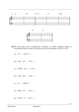 _________________________________________________________________________________




    182) Dê uma análise para as progressões, classifique os acordes diminutos quanto ao
        movimento do baixo e escreva o nome de sua escala, relacionando as NOs, Ts e EVs:


        a) ||   F#º       | Em7/G      ||



        b) || Gm7          G#º    |   F7/A     ||



        c) ||   F7M/A       Abº       | C7/G        ||



        d) ||   F7M        Abº    | C7/G       ||



        e) || Aº      |    D7M/A       ||



        f) ||   F#m7       F#º    | Em7      ||



        g) || Eb7M          Gº    |   Fm7    ||


_____________________________________________________________________________ 323
Alan Gomes                                   Harmonia 1
 