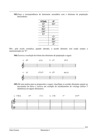 _________________________________________________________________________________
    183) Faça a correspondência do dominante secundário com o diminuto de preparação
        descendente:

                                     V7(b9)         Xº
                                      D7            Ebº
                                      G7
                                      Bb7
                                      C#7
                                      E7
                                                    Cº
                                                    Bbº
                                                    Gbº
                                                    Aº

Obs.: pela escala cromática, quando alterado, o acorde diminuto será usado sempre a
enarmonização em “b”.

    184) Escreva a resolução do trítono dos diminutos de preparação a seguir:




    185) Dê uma analise para as progressões a seguir, classifique os acordes diminutos quanto ao
        movimento do baixo e escreva um exemplo de encadeamento de voicings (utilize T
        (diatônica) em alguns diminutos):




_____________________________________________________________________________ 325
Alan Gomes                           Harmonia 1
 