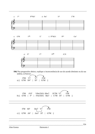 _________________________________________________________________________________




    186) Nas progressões abaixo, explique a inconveniência do uso do acorde diminuto ou de sua
        análise, se houver:

               I7M V7           V7       I7M
        a) || G7M D#º       |   D7     | G7M   ||

________________________________________________________________________________
________________________________________________________________________________


               I7M    #VIº  VIIm7(b5) IIIm7            IV7M V7      I7M
        b) || G7M    | Fº | F#m7(b5) Bm7             | C7M D7     | G7M     ||

________________________________________________________________________________
________________________________________________________________________________


              I7M    bIIº       IIm7   V7      I7M

        c) || G7M    Abº    |   Am7     D7   | G7M    ||

________________________________________________________________________________
________________________________________________________________________________

_____________________________________________________________________________ 326
Alan Gomes                             Harmonia 1
 