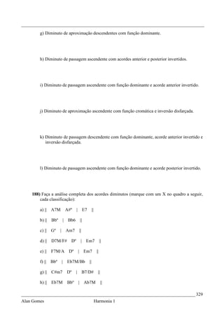 _________________________________________________________________________________
        g) Diminuto de aproximação descendentes com função dominante.




        h) Diminuto de passagem ascendente com acordes anterior e posterior invertidos.




        i) Diminuto de passagem ascendente com função dominante e acorde anterior invertido.




        j) Diminuto de aproximação ascendente com função cromática e inversão disfarçada.




        k) Diminuto de passagem descendente com função dominante, acorde anterior invertido e
           inversão disfarçada.




        l) Diminuto de passagem ascendente com função dominante e acorde posterior invertido.




    188) Faça a análise completa dos acordes diminutos (marque com um X no quadro a seguir,
        cada classificação):

        a) || A7M             A#º    |        E7        ||

        b) ||   Bbº       |    Bb6       ||

        c) || Gº      |       Am7        ||

        d) || D7M/F#            Dº        | Em7                    ||

        e) ||   F7M/A          Dº        | Em7                ||

        f) ||   Bbº       | Eb7M/Bb                ||

        g) || C#m7            Dº     |        B7/D#            ||

        h) || Eb7M            Bbº        | Ab7M                     ||

_____________________________________________________________________________ 329
Alan Gomes                                                   Harmonia 1
 