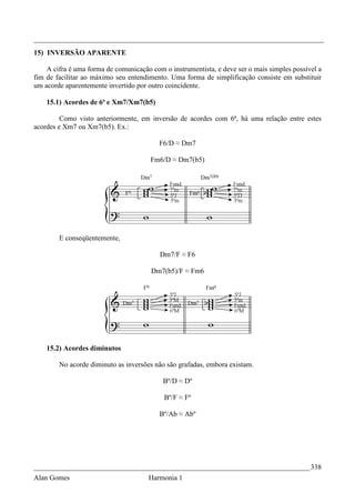 _________________________________________________________________________________
15) INVERSÃO APARENTE

    A cifra é uma forma de comunicação com o instrumentista, e deve ser o mais simples possível a
fim de facilitar ao máximo seu entendimento. Uma forma de simplificação consiste em substituir
um acorde aparentemente invertido por outro coincidente.

    15.1) Acordes de 6ª e Xm7/Xm7(b5)

         Como visto anteriormente, em inversão de acordes com 6ª, há uma relação entre estes
acordes e Xm7 ou Xm7(b5). Ex.:

                                          F6/D ≈ Dm7

                                       Fm6/D ≈ Dm7(b5)




        E conseqüentemente,

                                          Dm7/F ≈ F6

                                       Dm7(b5)/F ≈ Fm6




    15.2) Acordes diminutos

        No acorde diminuto as inversões não são grafadas, embora existam.

                                           Bº/D ≈ Dº

                                           Bº/F ≈ Fº

                                          Bº/Ab ≈ Abº




_____________________________________________________________________________ 338
Alan Gomes                            Harmonia 1
 