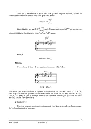 _________________________________________________________________________________
           Note que o trítono mais as Ts de b9 e b13, grafadas na pauta superior, formam um
acorde de Fm6, enarmonizando a nota “sol#” por “láb#. Então:

                                                  b9 
                                      Fm6/E ≈ E 7
                                                  b13
                                                      
                                                     

                                            b9 
            Como já visto, um acorde V 7   b13 equivale exatamente a um SubV7 encontrado a um
                                                
                                               
trítono de distância. Substituindo o baixo “mi” por “sib”, temos:




           Ou seja,

                                       Fm6/Bb ≈ Bb7(9)

        b) Por Xº

           Outra relação já vista é do acorde diminuto com um V7(b9). Ex.:




                                        G#º/E ≈ E7(b9)

Obs.: como cada acorde diminuto se equivale a outros quatro (no caso: G#º (Abº), Bº, Dº e Fº) e
cada um pode representar quatro dominantes localizados um tom acima das NOs (no caso: Bb7(b9),
Db7(b9) (C#7(b9)), E7(b9) e G7(b9)), então se têm dezesseis combinações possíveis (G#º/Bb ≈
Bb7(b9); G#º/Db ≈ Db7(b9); etc.).

        c) Por Xm7(b5)

          Usando o mesmo exemplo dado anteriormente para Xm6, e sabendo que Fm6 equivale a
Dm7(b5), podemos dizer então que:




_____________________________________________________________________________ 340
Alan Gomes                            Harmonia 1
 