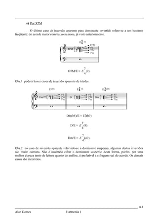 _________________________________________________________________________________
        e) Por X7M

            O último caso de inversão aparente para dominante invertido refere-se a um bastante
freqüente: do acorde maior com baixo na nona, já visto anteriormente.




                                                  7
                                         D7M/E ≈ E (9)
                                                  4

Obs.1: podem haver casos de inversão aparente de tríades.




                                        Dm(b5)/E ≈ E7(b9)

                                                  7
                                           D/E ≈ E (9)
                                                  4

                                                 7
                                         Dm/E ≈ E (b9)
                                                 4

Obs.2: no caso de inversão aparente referindo-se a dominante suspenso, algumas destas inversões
são muito comuns. Não é incorreto cifrar o dominante suspenso desta forma, porém, por uma
melhor clareza tanto de leitura quanto de análise, é preferível a cifragem real do acorde. Os demais
casos são incorretos.




_____________________________________________________________________________ 343
Alan Gomes                             Harmonia 1
 