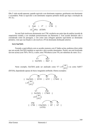_________________________________________________________________________________
Obs.5: todo acorde aparente, quando equivale a um dominante suspenso, geralmente este dominante
é secundário. Pode se equivaler a um dominante suspenso primário desde que haja a resolução da
4ªJ. Ex.:


                                 V7                      I7M
                             || Fm6      | Fº       | C7M       ||
                                 7
                             ( G (b9) ) (G7(b9)
                                 4
        Se este Fm6 resolvesse diretamente em C7M, receberia um outro tipo de análise (acorde de
empréstimo modal), a ser estudado posteriormente em Harmonia 2. Este acorde diminuto não é
considerado como de passagem, e sim como uma cifragem aparente equivalente ao dominante
primário, visto que sua função é a de resolver a 4ªJ do dominante disfarçado anterior.

    16.2) Xm7(b5)

        Fazendo a equivalência com os acordes menores com 6ª dados acima, podemos dizer então
que um acorde Xm7(b5) também se equivale a dois acordes dominantes. Porém, um está localizado
um tom acima (com Tb9 e Tb13), e outro, uma 3ªM abaixo (com T9), um substituto do outro. Ex.s:


                                       V7             IIm7
                                   || Gm7(b5)       | Dm7    ||

                                                                       b9 
        Neste exemplo, Gm7(b5) pode ser analisado como V7 ( A7        b13 ) ou como SubV7
                                                                            
                                                                           
(Eb7(9)), dependendo apenas do baixo imaginário atribuído. Outros exemplos:


                                          V7          V7       I7M
                    ||    Gm7(b5)       | D7/F#     | G7/F   | C7M/E     ||
                              b9 
                         ( A7
                              b13 )
                                  
                                 


                                       V7            I7M
                                  || Fm7(b5) |      C7M/E     ||
                                          b9 
                                     ( G7
                                          b13 )
                                              
                                             

                                I7M                       V7         V7
                             || C7M      | C#m7(b5)     | D7       | G7 ||
                                            (A7(9))




_____________________________________________________________________________ 349
Alan Gomes                                 Harmonia 1
 