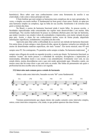 _________________________________________________________________________________
harmônico). Deve saber usar seus conhecimentos como uma ferramenta de auxílio à sua
criatividade, é não como o único princípio de tudo.
          É bom lembrar que nem sempre as harmonias mais complexas são as mais apropriadas. Ás
vezes, o simples soa muito melhor. É fundamental ter bom gosto e bom senso. Porém, ao optar por
uma harmonia simples ou complexa, siga na linha de sua escolha. Geralmente é de extremo mau
gosto a mistura das duas.
          No Brasil, o ensino da harmonia funcional ainda é muito falho. As poucas escolas e
faculdades especializadas estão concentradas nas regiões mais desenvolvidas e em muitas, falta
metodologia. Nas escolas tradicionais há pouca ou nenhuma abertura para este tipo de harmonia,
que ainda é recente e seu estudo é cheio de contradições e imprecisões, com muita variação de país
para país. Assim, o aluno faz seu conhecimento muitas vezes de forma picada, adquirindo
informações superficiais, isoladamente e na prática do dia-a-dia.
          Aproveito para falar sobre a dificuldade de se escrever um método de harmonia funcional.
Em outras áreas, já mais antigas e mais desenvolvidas, apesar de algumas variações nos métodos de
ensino de determinadas matérias específicas, são mais “exatas”. Em teoria musical, uma 4ªJ será
                                                                                              6
sempre uma 4ªJ. Em contraponto, 5ªs paralelas serão sempre evitadas. Na harmonia tradicional, é
                                                                                              4
sempre uma cifragem de acorde na segunda inversão, e assim por diante. Na harmonia funcional, as
matérias “exatas” são muito poucas e a infinidade de variações, divergências e imprecisões, já
mencionadas, dificultam muito o seu ensino e seu entendimento. Certamente você verá, no seu
estudo diário, muitas discordâncias com o que está sendo apresentado aqui. Absurdos a parte, em
muitos casos não há como dizer o que está certo ou errado. São linhas de pensamento nas quais o
profissional da área escolhe uma ou mais a ser seguida.

    3.5) Intervalos mais comuns para o estudo de harmonia

        Abaixo estão estes intervalos, baseados na nota “dó” como fundamental.




         Veremos posteriormente que alguns destes são usados somente como intervalos simples,
outros, como intervalos compostos, e há, ainda, os que podem aparecer das duas formas.




_____________________________________________________________________________ 35
Alan Gomes                             Harmonia 1
 
