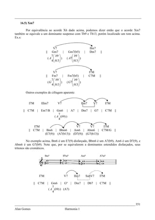 _________________________________________________________________________________
   16.5) Xm7

       Por equivalência ao acorde X6 dado acima, podemos dizer então que o acorde Xm7
também se equivale a um dominante suspenso com Tb9 e Tb13, porém localizado um tom acima.
Ex.s:


                               V7                                   IIm7
                       ||     Gm7       |     Gm7(b5)         |     Dm7      ||
                              7  b9             b9 
                            (A      )      ( A7
                                                  b13 )
                              4  b13
                                               
                                                      
                                                      


                             V7                                    I7M
                       ||   Fm7       |       Fm7(b5)     |        C7M      ||
                            7  b9               b9 
                          (G      )        ( G7
                                                  b13 )
                            4  b13
                                               
                                                      
                                                      

       Outros exemplos de cifragem aparente:


          I7M       IIIm7           V7                      IIm7      V7          I7M

      || C7M    | Em7/B         | Gm6 | A7            | Dm7          | G7        | C7M   ||
                                    7
                                 ( A (b9) )
                                    4

              I7M                          V7       V7     I7M
          || C7M     | Bm6 | Bbm6 | Am6 | Abm6 | C7M/G                                   ||
                       (E7(9)) (A7(b13)) (D7(9)) (G7(b13))

          No exemplo acima, Bm6 é um E7(9) disfarçado, Bbm6 é um A7(b9), Am6 é um D7(9), e
Abm6 é um G7(b9). Note que, por se equivalerem a dominantes estendidos disfarçados, seus
trítonos são cromáticos.




                 I7M                        V7     IIm7           SubV7     I7M

             || C7M         | Gm6 | Gº |           Dm7       | Db7         | C7M    ||
                                7
                             ( A (b9) ) (A7)
                                4



_____________________________________________________________________________ 351
Alan Gomes                                  Harmonia 1
 