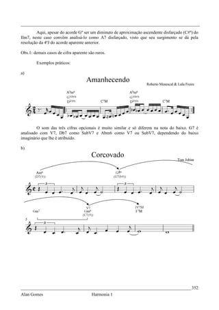 _________________________________________________________________________________
        Aqui, apesar do acorde Gº ser um diminuto de aproximação ascendente disfarçado (C#º) do
IIm7, neste caso convêm analisá-lo como A7 disfarçado, visto que seu surgimento se dá pela
resolução da 4ªJ do acorde aparente anterior.

Obs.1: demais casos de cifra aparente são raros.

        Exemplos práticos:

a)




         O som das três cifras opcionais é muito similar e só diferem na nota do baixo. G7 é
analisado com V7, Db7 como SubV7 e Abm6 como V7 ou SubV7, dependendo do baixo
imaginário que lhe é atribuído.

b)




_____________________________________________________________________________ 352
Alan Gomes                              Harmonia 1
 