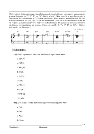_________________________________________________________________________________
Obs.2: note as fundamentais aparentes são justamente os dois trítonos pertencentes a estrutura dos
acordes diminutos de Fº, Bº, Dº ou G#º (fá-si e ré-sol#). Note também a semelhança entre a
fundamental dos dominantes e as Ts desta escala diminuta destes acordes. As fundamentais dos dois
acordes dominantes (no caso, “mi” e “sib”) correspondem a duas Ts da escala diminuta de Fá, Si,
Ré ou Sol#. As outras duas (“sol” e “réb”) são as fundamentais dos outros dois acordes dominantes
substitutos, correspondentes ao segundo trítono do acorde de Fº, Bº, Dº ou G#º. Maiores
informações em Harmonia 2.




   e EXERCÍCIOS:

     194) Faça a equivalência do acorde dominante a seguir com o Xm6:

          a) Bb7(b9)

          b) Bb7(9)

          c) Ab7(b9)

          d) D7(9)

          e) Eb7(b9)

          f) C7(9)

          g) F7(b13)

          h) B7(9)

          i) C7(b13)

          j) F#7(9)

     195) Ache os dois acordes dominantes equivalents aos seguintes Xm6:

          a) Fm6

          b) Bm

          c) Am6

          d) Ebm6

_____________________________________________________________________________ 354
Alan Gomes                             Harmonia 1
 