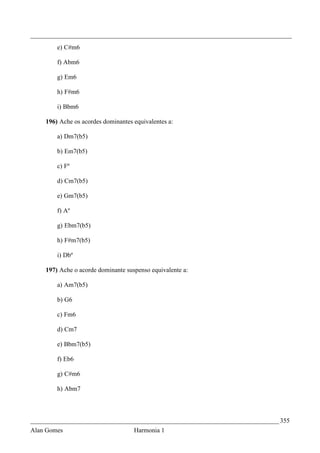 _________________________________________________________________________________
        e) C#m6

        f) Abm6

        g) Em6

        h) F#m6

        i) Bbm6

    196) Ache os acordes dominantes equivalentes a:

        a) Dm7(b5)

        b) Em7(b5)

        c) Fº

        d) Cm7(b5)

        e) Gm7(b5)

        f) Aº

        g) Ebm7(b5)

        h) F#m7(b5)

        i) Dbº

    197) Ache o acorde dominante suspenso equivalente a:

        a) Am7(b5)

        b) G6

        c) Fm6

        d) Cm7

        e) Bbm7(b5)

        f) Eb6

        g) C#m6

        h) Abm7



_____________________________________________________________________________ 355
Alan Gomes                          Harmonia 1
 