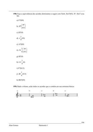 _________________________________________________________________________________
    198) Faça a equivalência dos acordes dominantes a seguir com Xm6, Xm7(b5), Xº, Xm7 e/ou
        X6:

        a) F7(b9)

              b9 
        b) B7
              b13
                  
                 

        c) D7(9)

            7
        d) A (b9)
            4

        e) A7(b9)

              7  b9 
        f) F #       
              4  b13 
                     

        g) B7(9)

              7
        h) C # (9)
              4

        i) F7(b13)

             7
        j) Bb (b13)
             4

        k) Bb7(b9)


    199) Dado o trítono, ache todos os acordes que o contêm em sua estrutura básica:




_____________________________________________________________________________ 356
Alan Gomes                           Harmonia 1
 