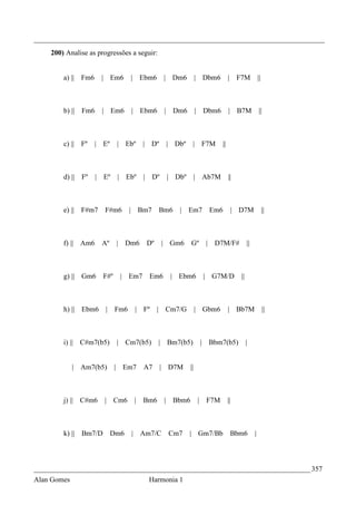 _________________________________________________________________________________
    200) Analise as progressões a seguir:


        a) ||   Fm6    | Em6            | Ebm6          | Dm6          | Dbm6              | F7M              ||



        b) ||   Fm6    | Em6            | Ebm6           | Dm6         | Dbm6              | B7M              ||



        c) ||   Fº    | Eº    | Ebº           |    Dº    | Dbº     | F7M              ||



        d) ||   Fº    | Eº    | Ebº           |    Dº    | Dbº         | Ab7M              ||



        e) ||   F#m7    F#m6        |       Bm7        Bm6   | Em7                 Em6      | D7M                  ||



        f) || Am6      Aº     |    Dm6            Dº    | Gm6     Gº           |    D7M/F#           ||



        g) || Gm6       F#º       | Em7           Em6     | Ebm6               | G7M/D          ||



        h) || Ebm6      |     Fm6           | Fº       | Cm7/G         | Gbm6              | Bb7M                  ||



        i) || C#m7(b5)        | Cm7(b5)                | Bm7(b5)           |       Bbm7(b5)          |


             | Am7(b5)        | Em7           A7        | D7M     ||



        j) || C#m6      | Cm6               | Bm6        | Bbm6        |       F7M         ||



        k) ||   Bm7/D        Dm6        |    Am7/C       Cm7     | Gm7/Bb                   Bbm6          |



_____________________________________________________________________________ 357
Alan Gomes                                        Harmonia 1
 