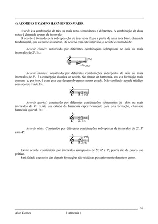 _________________________________________________________________________________
4) ACORDES E CAMPO HARMONICO MAIOR

    Acorde é a combinação de três ou mais notas simultâneas e diferentes. A combinação de duas
notas é chamada apenas de intervalo.
    O acorde é formado pela sobreposição de intervalos fixos a partir de uma nota base, chamada
fundamental, que dá nome ao acorde. De acordo com este intervalo, o acorde é chamado de:

         Acorde cluster: construído por diferentes combinações sobrepostas de dois ou mais
intervalos de 2ª. Ex.:




         Acorde triádico: construído por diferentes combinações sobrepostas de dois ou mais
intervalos de 3ª. É a concepção clássica do acorde. No estudo de harmonia, esta é a formação mais
comum e, por isso, é com esta que desenvolveremos nosso estudo. Não confundir acorde triádico
com acorde tríade. Ex.:




         Acorde quartal: construído por diferentes combinações sobrepostas de dois ou mais
intervalos de 4ª. Existe um estudo da harmonia especificamente para esta formação, chamado
harmonia quartal. Ex.:




           Acorde misto: Construído por diferentes combinações sobrepostas de intervalos de 2ª, 3ª
e/ou 4ª:




     Existe acordes construídos por intervalos sobrepostos de 5ª, 6ª e 7ª, porém são de pouco uso
prático.
     Será falado a respeito das demais formações não-triádicas posteriormente durante o curso.




_____________________________________________________________________________ 36
Alan Gomes                              Harmonia 1
 
