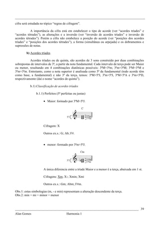 _________________________________________________________________________________
cifra será estudada no tópico “regras de cifragem”.

            A importância da cifra está em estabelecer o tipo de acorde (ver “acordes tríades” e
“acordes tétrades”), as alterações e a inversão (ver “inversão de acordes tríades” e inversão de
acordes tétrades”). Porém a cifra não estabelece a posição do acorde (ver “posições dos acordes
tríades” e “posições dos acordes tétrades”), a forma (simultânea ou arpejada) e os dobramentos e
supressões de notas.

        b) Acordes tríades

           Acordes tríades ou de quinta, são acordes de 3 sons construído por duas combinações
sobrepostas de intervalos de 3ª, a partir da nota fundamental. Cada intervalo de terça pode ser Maior
ou menor, resultando em 4 combinações diatônicas possíveis: 3ªM+3ªm; 3ªm+3ªM; 3ªM+3ªM e
3ªm+3ªm. Entretanto, como a nota superior é analisada como 5ª da fundamental (todo acorde têm
como base, a fundamental) e não 3ª da terça, temos: 3ªM+5ªJ, 3ªm+5ªJ, 3ªM+5ªA e 3ªm+5ªD,
respectivamente (daí o nome “acordes de quinta”).

           b.1) Classificação de acordes tríades

                b.1.1) Perfeitos (5ª perfeitas ou justas)

                      • Maior: formado por 3ªM+5ªJ.




                      Cifragem: X

                      Outros ex.s.: G; Ab; F#.


                      • menor: formado por 3ªm+5ªJ.




                      A única diferencia entre a tríade Maior e a menor é a terça, abaixada em 1 st.

                      Cifragens: Xm; X-; Xmin; Xmi

                      Outros ex.s.: Gm; Abm; F#m.

Obs.1: estas simbologias (m, - e min) representam a alteração descendente da terça.
Obs.2: min = mi = minor = menor



_____________________________________________________________________________ 39
Alan Gomes                               Harmonia 1
 