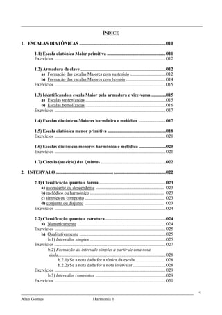 _________________________________________________________________________________
                                                                  ÍNDICE

1. ESCALAS DIATÔNICAS ............................................................................. 010

          1.1) Escala diatônica Maior primitiva .................................................... 011
          Exercícios ................................................................................................... 012

          1.2) Armadura de clave ............................................................................ 012
              a) Formação das escalas Maiores com sustenido ................................ 012
              b) Formação das escalas Maiores com bemóis ................................... 014
          Exercícios ................................................................................................... 015

          1.3) Identificando a escala Maior pela armadura e vice-versa ............. 015
              a) Escalas sustenizadas ........................................................................ 015
              b) Escalas bemolizadas ........................................................................ 016
          Exercícios ................................................................................................... 017

          1.4) Escalas diatônicas Maiores harmônica e melódica ........................ 017

          1.5) Escala diatônica menor primitiva .................................................... 018
          Exercícios ................................................................................................... 020

          1.6) Escalas diatônicas menores harmônica e melódica ........................ 020
          Exercícios ................................................................................................... 021

          1.7) Circulo (ou ciclo) das Quintas .......................................................... 022

2. INTERVALO ................................................... .............................................. 022

          2.1) Classificação quanto a forma ........................................................... 023
              a) ascendente ou descendente ............................................................. 023
              b) melódico ou harmônico .................................................................. 023
              c) simples ou composto ....................................................................... 023
              d) conjunto ou disjunto ....................................................................... 023
          Exercícios ................................................................................................... 024

          2.2) Classificação quanto a estrutura ...................................................... 024
              a) Numericamente ............................................................................... 024
          Exercícios ................................................................................................... 025
              b) Qualitativamente ............................................................................. 025
                 b.1) Intervalos simples .................................................................... 025
          Exercícios ................................................................................................... 027
                 b.2) Formação do intervalo simples a partir de uma nota
                  dada................................................................................................ 028
                        b.2.1) Se a nota dada for a tônica da escala ........................... 028
                        b.2.2) Se a nota dada for a nota intervalar ............................. 028
          Exercícios ................................................................................................... 029
                 b.3) Intervalos compostos ............................................................... 029
          Exercícios ................................................................................................... 030

_____________________________________________________________________________                                                  4
Alan Gomes                      Harmonia 1
 
