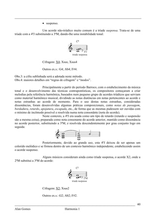 _________________________________________________________________________________

                     • suspenso.

                       Um acorde não-triádico muito comum é a tríade suspensa. Trata-se de uma
tríade com a 4ªJ substituindo a 3ªM, dando-lhe uma instabilidade tonal:




                     Cifragem: X4; Xsus; Xsus4

                     Outros ex.s.: G4; Ab4; F#4.

Obs.3: a cifra sublinhada será a adotada neste método.
Obs.4: maiores detalhes em “regras de cifragem” e “modos”.

                      Principalmente a partir do período Barroco, com o estabelecimento da música
tonal e o desenvolvimento das técnicas contrapontísticas, os compositores começaram a criar
melodias pela referência harmônica, baseados num pequeno grupo de acordes triádicos que serviam
como material harmônico musical, dividindo as notas diatôncias em notas pertencentes ao acorde e
notas estranhas ao acorde de momento. Para o uso destas notas estranhas, consideradas
dissonâncias, foram desenvolvidas algumas práticas composicionais, como notas de passagem,
bordadura, retardo, apojatura, escapada, etc., de forma que as mesmas pudessem ser ouvidas com
o mínimo de incômodo possível e resolvida numa nota consonânte (nota do acorde).
                      Neste contexto, a 4ªJ era usada como um tipo de retardo (retardo e suspensão
são a mesma coisa), preparada como nota consonante do acorde anterior, mantido como dissonância
no acorde posterior, substituindo a 3ªM, e resolvida descendentemente por grau conjunto logo em
seguida:




                     Posteriormente, devido ao grande uso, esta 4ªJ deixou de ser apenas um
colorido melódico e se firmou dentro de um contexto harmônico independente, estabelecendo assim
o acorde suspenso.

                     Alguns músicos consideram ainda como tríade suspensa, o acorde X2, onde a
2ªM substitui a 3ªM do acorde:




                     Cifragem: X2; Xsus2

                     Outros ex.s.: G2; Ab2; F#2.

_____________________________________________________________________________ 40
Alan Gomes                             Harmonia 1
 