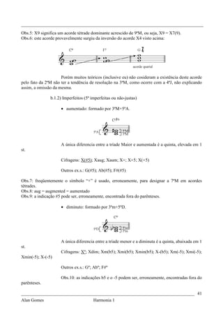 _________________________________________________________________________________
Obs.5: X9 significa um acorde tétrade dominante acrescido de 9ªM, ou seja, X9 = X7(9).
Obs.6: este acorde provavelmente surgiu da inversão do acorde X4 visto acima:




                     Porém muitos teóricos (inclusive eu) não cosideram a existência deste acorde
pelo fato da 2ªM não ter a tendência de resolução na 3ªM, como ocorre com a 4ªJ, não explicando
assim, a omissão da mesma.

               b.1.2) Imperfeitos (5ª imperfeitas ou não-justas)

                     • aumentado: formado por 3ªM+5ªA.




                     A única diferencia entre a tríade Maior e aumentada é a quinta, elevada em 1
st.

                     Cifragens: X(#5); Xaug; Xaum; X+; X+5; X(+5)

                     Outros ex.s.: G(#5); Ab(#5); F#(#5)

Obs.7: freqüentemente o símbolo “+” é usado, erroneamente, para designar a 7ªM em acordes
tétrades.
Obs.8: aug = augmented = aumentado
Obs.9: a indicação #5 pode ser, erroneamente, encontrada fora do parênteses.

                     • diminuto: formado por 3ªm+5ªD.




                     A única diferencia entre a tríade menor e a diminuta é a quinta, abaixada em 1
st.
                     Cifragens: Xº; Xdim; Xm(b5); Xmi(b5); Xmin(b5); X-(b5); Xm(-5); Xmi(-5);
Xmin(-5); X-(-5)

                     Outros ex.s.: Gº; Abº; F#º

                     Obs.10: as indicações b5 e o -5 podem ser, erroneamente, encontradas fora do
parênteses.

_____________________________________________________________________________ 41
Alan Gomes                             Harmonia 1
 