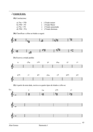 _________________________________________________________________________________

   e EXERCÍCIOS:

       19) Correlacione:

           a) 3ªm + 5ªD                        ( ) Tríade menor
           b) 3ªM + 5ªJ                        ( ) Tríade Maior
           c) 3ªm + 5ªJ                        ( ) Tríade aumentada
           d) 3ªM + 5ªA                         ( ) Tríade diminuta

       20) Classificar e cifrar as tríades a seguir:




       21) Escreva a tríade pedida:




       22) A partir da nota dada, escreva os quatro tipos de tríades e cifre-os:

Ex.:




_____________________________________________________________________________ 43
Alan Gomes                                 Harmonia 1
 