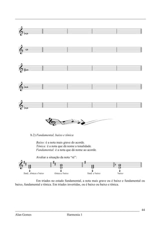 _________________________________________________________________________________




           b.2) Fundamental, baixo e tônica

               Baixo: é a nota mais grave do acorde.
               Tônica: é a nota que dá nome a tonalidade.
               Fundamental: é a nota que dá nome ao acorde.

               Avaliar a situação da nota “ré”:




               Em tríades no estado fundamental, a nota mais grave ou é baixo e fundamental ou
baixo, fundamental e tônica. Em tríades invertidas, ou é baixo ou baixo e tônica.




_____________________________________________________________________________ 44
Alan Gomes                             Harmonia 1
 