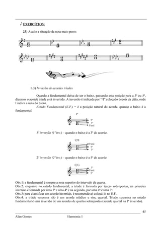 _________________________________________________________________________________

   e EXERCÍCIOS:

     23) Avalie a situação da nota mais grave:




           b.3) Inversão de acordes tríades

                 Quando a fundamental deixa de ser o baixo, passando esta posição para a 3ª ou 5ª,
dizemos o acorde tríade está invertido. A inversão é indicada por “/I” colocado depois da cifra, onde
I indica a nota do baixo.
                 Estado Fundamental (E.F.) = é a posição natural do acorde, quando o baixo é a
fundamental.




                1ª inversão (1ª inv.) – quando o baixo é a 3ª do acorde.




                2ª inversão (2ª inv.) – quando o baixo é a 5ª do acorde




Obs.1: a fundamental é sempre a nota superior do intervalo de quarta.
Obs.2: enquanto no estado fundamental, a tríade é formada por terças sobrepostas, na primeira
inversão é formada por uma 3ª e uma 4ª e na segunda, por uma 4ª e uma 3ª.
Obs.3: para classificar um acorde invertido, é recomendável colocá-lo no E.F..
Obs.4: a tríade suspensa não é um acorde triádico e sim, quartal. Tríade suspensa no estado
fundamental é uma inversão de um acordes de quartas sobrepostas (acorde quartal na 1ª inversão).


_____________________________________________________________________________ 45
Alan Gomes                              Harmonia 1
 