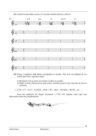 _________________________________________________________________________________
       41) A partir da nota dada, escreva os 5 acordes tétrades básicos e cifre-os:

Ex.:




       42) Toque a seqüência dada abaixo encadeando os acordes. Para isso, na mudança de um
           acorde para outro, siga duas regras:

           a) Permaneça com as notas em comum a ambos os acordes;
           b) Mude as notas diferenciáveis pelo menor caminho possível (por intervalo de tom ou
              semitom).

         || C7M | C7 | Cm7 | Cm7(b5) | B7M | B7 | Bm7 | Bm7(b5) | Bb7M | etc...

         Faça esta seqüência até chegar novamente a C7M. Em seguida, anote aqui suas
observações sobre este encadeamento:




_____________________________________________________________________________ 60
Alan Gomes                      Harmonia 1
 