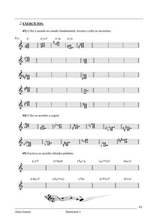 _________________________________________________________________________________

   e EXERCÍCIOS:

       43) Cifre o acorde no estado fundamental, inverta e cifre as inversões:

Ex.:




       44) Cifre os acordes a seguir:




       45) Escreva os acordes tétrades pedidos:




_____________________________________________________________________________ 63
Alan Gomes                      Harmonia 1
 