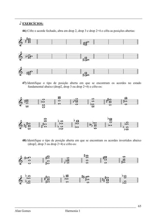 _________________________________________________________________________________

   e EXERCÍCIOS:

    46) Cifre o acorde fechado, abra em drop 2, drop 3 e drop 2+4 e cifra as posições abertas:




    47) Identifique o tipo de posição aberta em que se encontram os acordes no estado
         fundamental abaixo (drop2, drop 3 ou drop 2+4) e cifre-os:




    48) Identifique o tipo de posição aberta em que se encontram os acordes invertidos abaixo
         (drop2, drop 3 ou drop 2+4) e cifre-os:




_____________________________________________________________________________ 65
Alan Gomes                      Harmonia 1
 