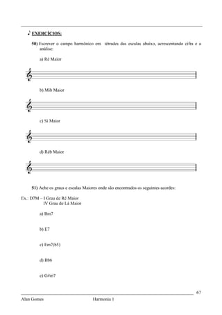 _________________________________________________________________________________

   e EXERCÍCIOS:

     50) Escrever o campo harmônico em tétrades das escalas abaixo, acrescentando cifra e a
         análise:

         a) Ré Maior




         b) Mib Maior




         c) Si Maior




         d) Réb Maior




     51) Ache os graus e escalas Maiores onde são encontrados os seguintes acordes:

Ex.: D7M – I Grau de Ré Maior
           IV Grau de Lá Maior

         a) Bm7


         b) E7


         c) Em7(b5)


         d) Bb6


         e) G#m7


_____________________________________________________________________________ 67
Alan Gomes                      Harmonia 1
 