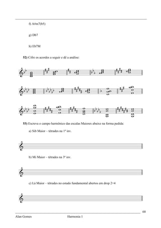 _________________________________________________________________________________
        f) A#m7(b5)


        g) Db7


        h) Eb7M


    52) Cifre os acordes a seguir e dê a análise:




    53) Escreva o campo harmônico das escalas Maiores abaixo na forma pedida:

        a) Sib Maior – tétrades na 1ª inv.




        b) Mi Maior – tétrades na 3ª inv.




        c) Lá Maior – tétrades no estado fundamental abertos em drop 2+4




_____________________________________________________________________________ 68
Alan Gomes                      Harmonia 1
 