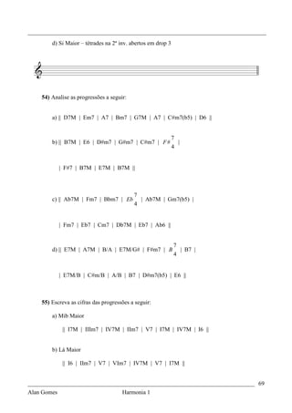 _________________________________________________________________________________
        d) Si Maior – tétrades na 2ª inv. abertos em drop 3




    54) Analise as progressões a seguir:


        a) || D7M | Em7 | A7 | Bm7 | G7M | A7 | C#m7(b5) | D6 ||


                                                              7
        b) || B7M | E6 | D#m7 | G#m7 | C#m7 | F #               |
                                                              4


           | F#7 | B7M | E7M | B7M ||



                                           7
        c) || Ab7M | Fm7 | Bbm7 | Eb         | Ab7M | Gm7(b5) |
                                           4


           | Fm7 | Eb7 | Cm7 | Db7M | Eb7 | Ab6 ||


                                                              7
        d) || E7M | A7M | B/A | E7M/G# | F#m7 | B               | B7 |
                                                              4


           | E7M/B | C#m/B | A/B | B7 | D#m7(b5) | E6 ||



    55) Escreva as cifras das progressões a seguir:

        a) Mib Maior

            || I7M | IIIm7 | IV7M | IIm7 | V7 | I7M | IV7M | I6 ||


        b) Lá Maior

            || I6 | IIm7 | V7 | VIm7 | IV7M | V7 | I7M ||


_____________________________________________________________________________ 69
Alan Gomes                      Harmonia 1
 