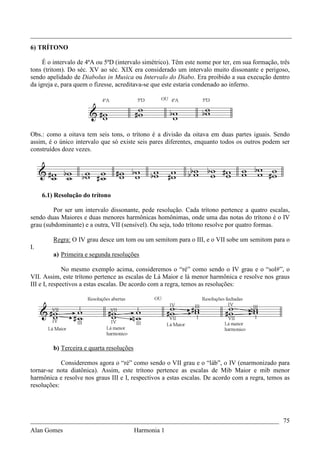 _________________________________________________________________________________
6) TRÍTONO

     É o intervalo de 4ªA ou 5ªD (intervalo simétrico). Têm este nome por ter, em sua formação, três
tons (tritom). Do séc. XV ao séc. XIX era considerado um intervalo muito dissonante e perigoso,
sendo apelidado de Diabolus in Musica ou Intervalo do Diabo. Era proibido a sua execução dentro
da igreja e, para quem o fizesse, acreditava-se que este estaria condenado ao inferno.




Obs.: como a oitava tem seis tons, o trítono é a divisão da oitava em duas partes iguais. Sendo
assim, é o único intervalo que só existe seis pares diferentes, enquanto todos os outros podem ser
construídos doze vezes.




     6.1) Resolução do trítono

         Por ser um intervalo dissonante, pede resolução. Cada trítono pertence a quatro escalas,
sendo duas Maiores e duas menores harmônicas homônimas, onde uma das notas do trítono é o IV
grau (subdominante) e a outra, VII (sensível). Ou seja, todo trítono resolve por quatro formas.

         Regra: O IV grau desce um tom ou um semitom para o III, e o VII sobe um semitom para o
I.
         a) Primeira e segunda resoluções

              No mesmo exemplo acima, consideremos o “ré” como sendo o IV grau e o “sol#”, o
VII. Assim, este trítono pertence as escalas de Lá Maior e lá menor harmônica e resolve nos graus
III e I, respectivos a estas escalas. De acordo com a regra, temos as resoluções:




         b) Terceira e quarta resoluções

            Consideremos agora o “ré” como sendo o VII grau e o “láb”, o IV (enarmonizado para
tornar-se nota diatônica). Assim, este trítono pertence as escalas de Mib Maior e mib menor
harmônica e resolve nos graus III e I, respectivos a estas escalas. De acordo com a regra, temos as
resoluções:




_____________________________________________________________________________ 75
Alan Gomes                      Harmonia 1
 