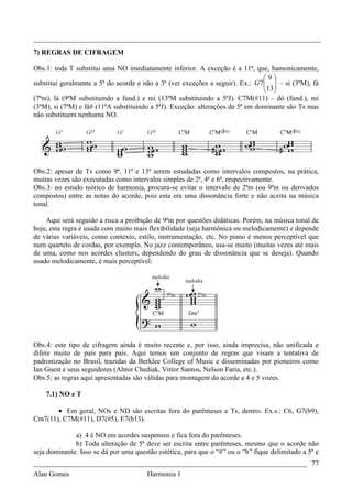 _________________________________________________________________________________
7) REGRAS DE CIFRAGEM

Obs.1: toda T substitui uma NO imediatamente inferior. A exceção é a 11ª, que, hamonicamente,
                                                                                9
substitui geralmente a 5ª do acorde e não a 3ª (ver exceções a seguir). Ex.: G 7  – si (3ªM), fá
                                                                                13 
                                                                                 
(7ªm), lá (9ªM substituindo a fund.) e mi (13ªM substituindo a 5ªJ). C7M(#11) – dó (fund.), mi
(3ªM), si (7ªM) e fá# (11ªA substituindo a 5ªJ). Exceção: alterações de 5ª em dominante são Ts mas
não substituem nenhuma NO.




Obs.2: apesar de Ts como 9ª, 11ª e 13ª serem estudadas como intervalos compostos, na prática,
muitas vezes são executadas como intervalos simples de 2ª, 4ª e 6ª, respectivamente.
Obs.3: no estudo teórico de harmonia, procura-se evitar o intervalo de 2ªm (ou 9ªm ou derivados
compostos) entre as notas do acorde, pois esta era uma dissonância forte e não aceita na música
tonal.

    Aqui será seguido a risca a proibição de 9ªm por questões didáticas. Porém, na música tonal de
hoje, esta regra é usada com muito mais flexibilidade (seja harmônica ou melodicamente) e depende
de várias variáveis, como contexto, estilo, instrumentação, etc. No piano é menos perceptível que
num quarteto de cordas, por exemplo. No jazz contemporâneo, usa-se muito (muitas vezes até mais
de uma, como nos acordes clusters, dependendo do grau de dissonância que se deseja). Quando
usado melodicamente, é mais perceptível:




Obs.4: este tipo de cifragem ainda é muito recente e, por isso, ainda imprecisa, não unificada e
difere muito de país para país. Aqui temos um conjunto de regras que visam a tentativa de
padronização no Brasil, trazidas da Berklee College of Music e disseminadas por pioneiros como
Ian Guest e seus seguidores (Almir Chediak, Vittor Santos, Nelson Faria, etc.).
Obs.5: as regras aqui apresentadas são válidas para montagem do acorde a 4 e 5 vozes.

    7.1) NO e T

       • Em geral, NOs e ND são escritas fora do parênteses e Ts, dentro. Ex.s.: C6, G7(b9),
Cm7(11), C7M(#11), D7(#5), E7(b13).

              a) 4 é NO em acordes suspensos e fica fora do parênteses.
              b) Toda alteração de 5ª deve ser escrita entre parênteses, mesmo que o acorde não
seja dominante. Isso se dá por uma questão estética, para que o “#” ou o “b” fique delimitado a 5ª e
_____________________________________________________________________________ 77
Alan Gomes                      Harmonia 1
 
