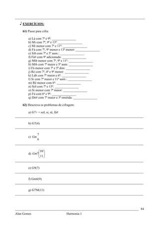 _________________________________________________________________________________

   e EXERCÍCIOS:

    61) Passe para cifra:

        a) Lá com 7ª e 9ª: _______________
        b) Mi com 7ª, 9ª e 13ª: _______________
        c) Mi menor com 7ª e 11ª: _______________
        d) Fá com 7ª, 9ª menor e 13ª menor: _______________
        e) Sib com 7ª e 5ª aum.: _______________
        f) Fá# com 9ª adicionada: _______________
        g) Mib menor com 7ª, 9ª e 11ª: _______________
        h) Mib com 7ª maior e 5ª aum: _______________
        i) Fá menor com 7ª e 5ª dim: _______________
        j) Ré com 7ª, 4ª e 9ª menor: _______________
        k) Láb com 7ª maior e 6ª: _______________
        l) Si com 7ª maior e 11ª aum.: _______________
        m) Ré menor com 6ª: _______________
        n) Sol com 7ª e 13ª: _______________
        o) Si menor com 7ª maior: _______________
        p) Fá com 6ª e 9ª: _______________
        q) Dó# com 7ª maior e 3ª omitida: _______________

    62) Descreva os problemas de cifragem:

        a) G7+ = sol, si, ré, fá#
________________________________________________________________________________

        b) G7(4)
________________________________________________________________________________

              7
        c) Gm
              6
________________________________________________________________________________

                b9 
        d) Gm7 
                11 
                
________________________________________________________________________________

        e) G9(7)
________________________________________________________________________________

        f) Gm6(9)
________________________________________________________________________________

        g) G7M(11)
________________________________________________________________________________



_____________________________________________________________________________ 84
Alan Gomes                      Harmonia 1
 